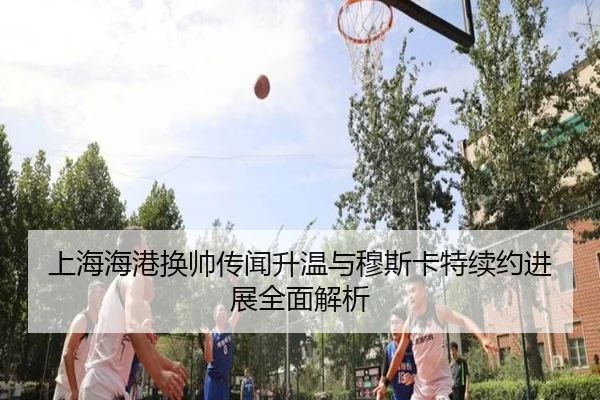 上海海港换帅传闻升温与穆斯卡特续约进展全面解析