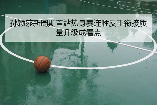 孙颖莎新周期首站热身赛连胜反手衔接质量升级成看点